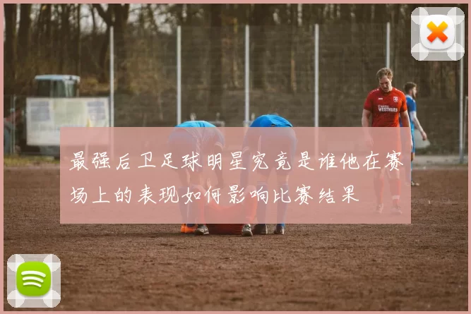 最强后卫足球明星究竟是谁他在赛场上的表现如何影响比赛结果