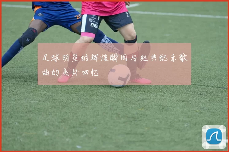 足球明星的辉煌瞬间与经典配乐歌曲的美好回忆