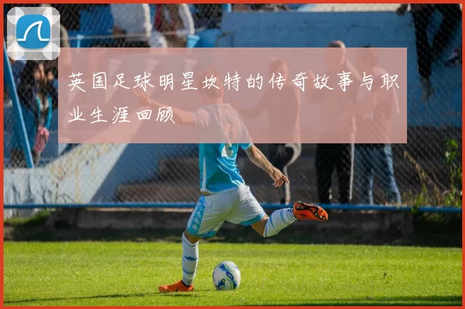 英国足球明星坎特的传奇故事与职业生涯回顾