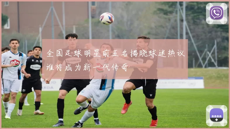 全国足球明星前五名揭晓球迷热议谁将成为新一代传奇