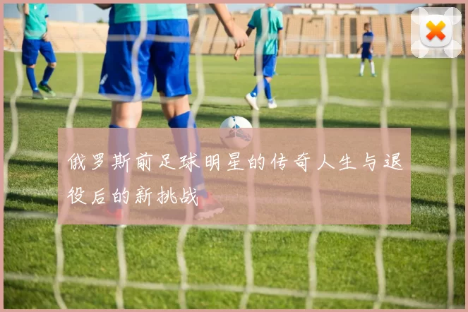 俄罗斯前足球明星的传奇人生与退役后的新挑战