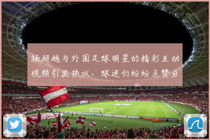 杨超越与外国足球明星的精彩互动视频引发热议，球迷们纷纷点赞分享