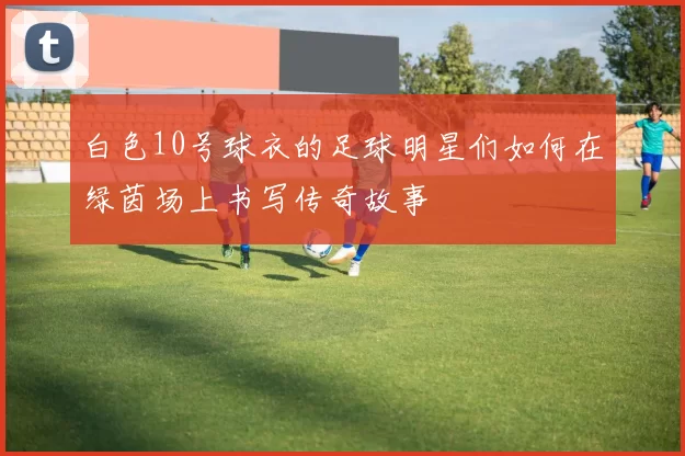 白色10号球衣的足球明星们如何在绿茵场上书写传奇故事