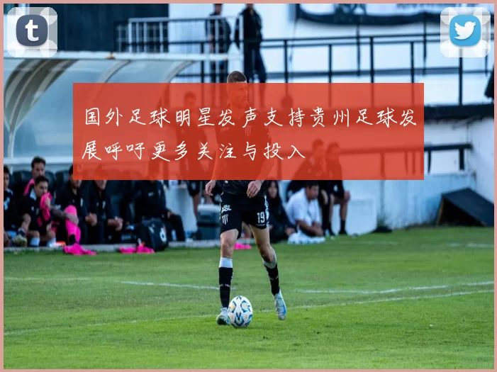 国外足球明星发声支持贵州足球发展呼吁更多关注与投入