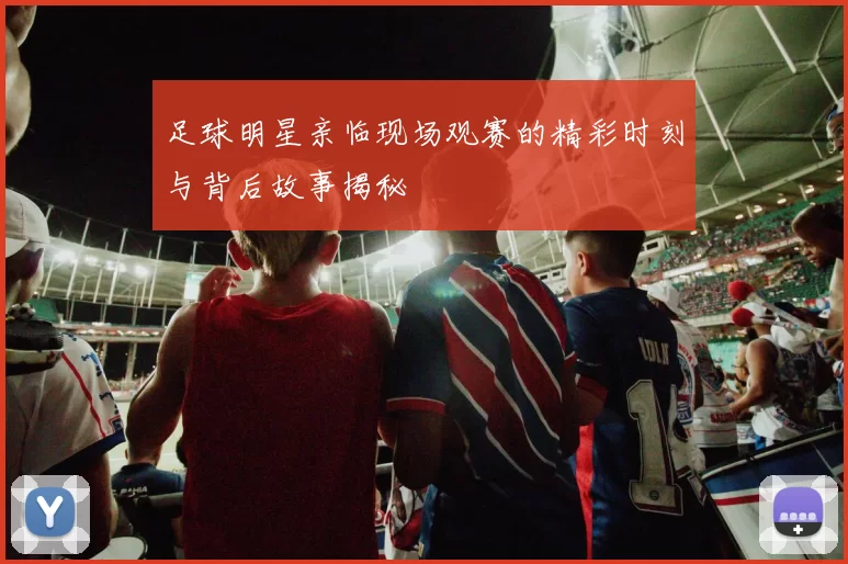 足球明星亲临现场观赛的精彩时刻与背后故事揭秘