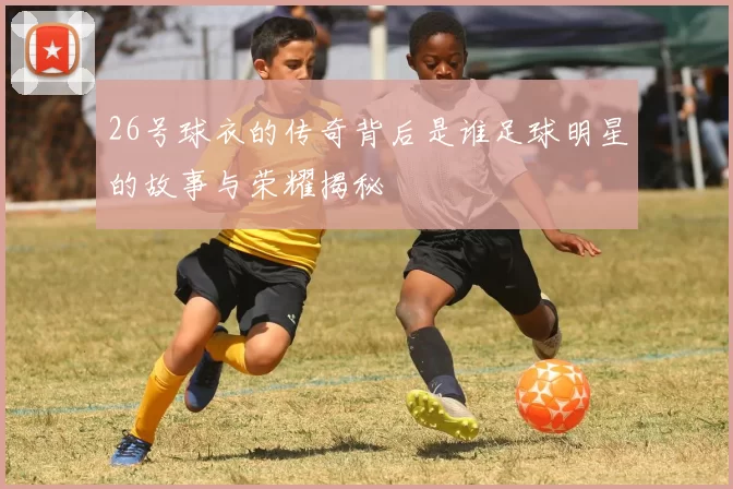 26号球衣的传奇背后是谁足球明星的故事与荣耀揭秘