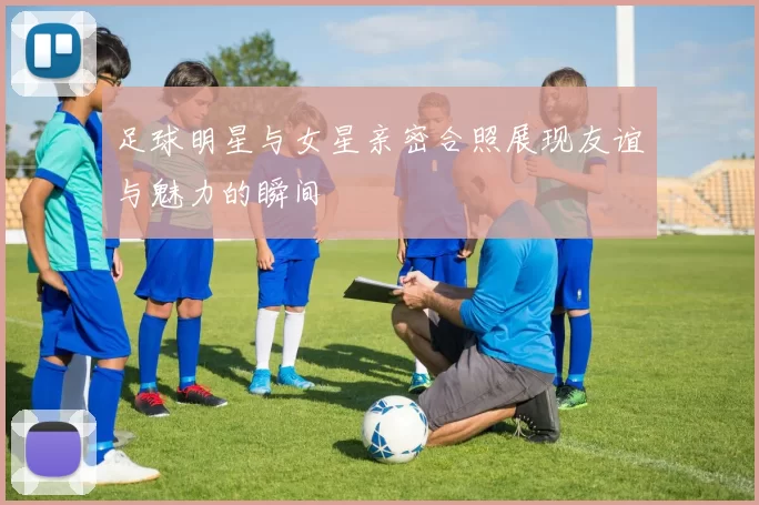 足球明星与女星亲密合照展现友谊与魅力的瞬间