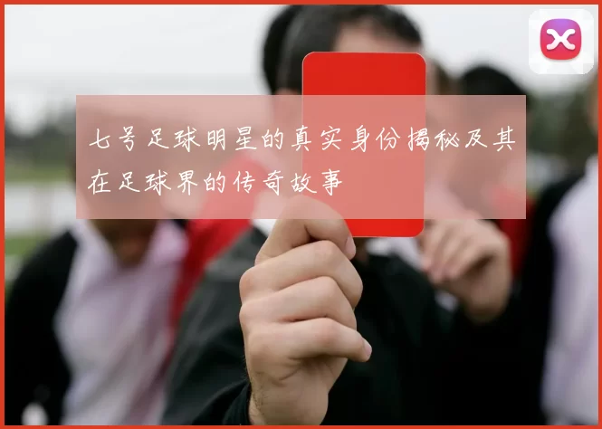 七号足球明星的真实身份揭秘及其在足球界的传奇故事