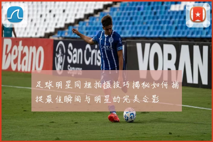 足球明星同框拍摄技巧揭秘如何捕捉最佳瞬间与明星的完美合影