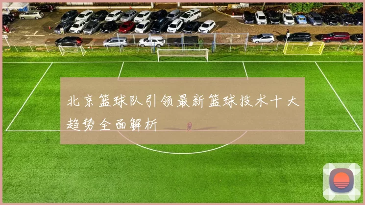 北京篮球队引领最新篮球技术十大趋势全面解析