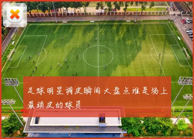 足球明星调皮瞬间大盘点谁是场上最顽皮的球员