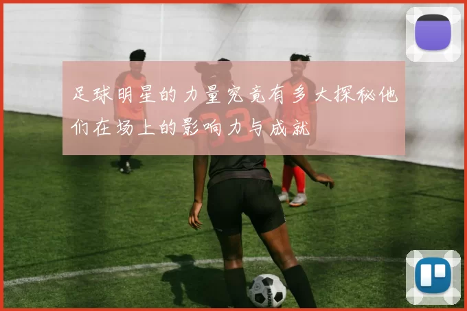 足球明星的力量究竟有多大探秘他们在场上的影响力与成就