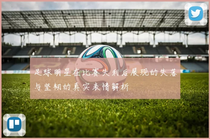 足球明星在比赛失利后展现的失落与坚韧的真实表情解析