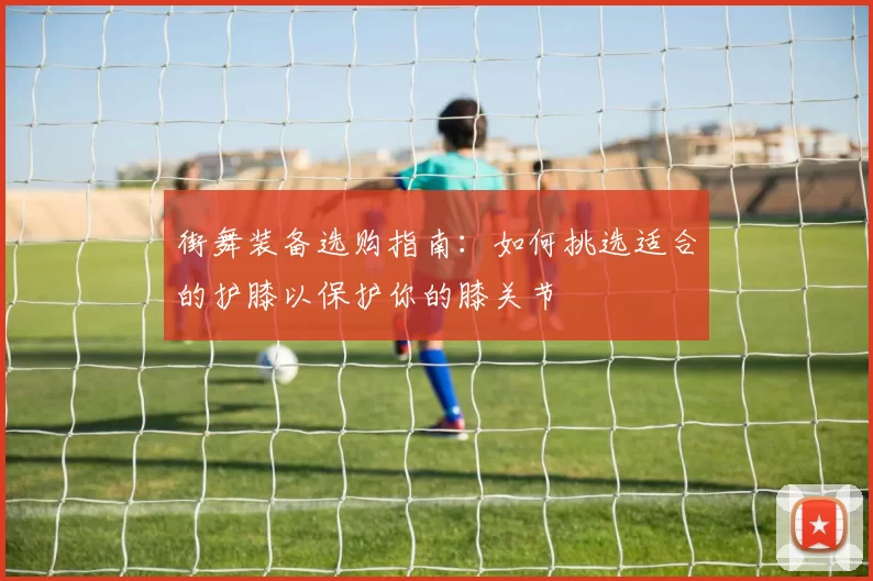 街舞装备选购指南：如何挑选适合的护膝以保护你的膝关节