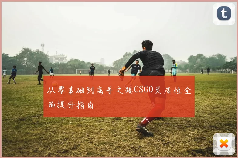 从零基础到高手之路CSGO灵活性全面提升指南