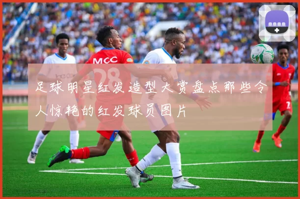 足球明星红发造型大赏盘点那些令人惊艳的红发球员图片