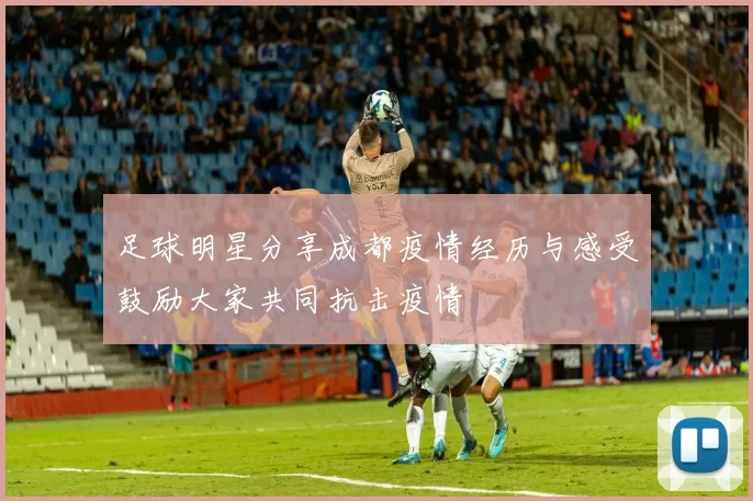 足球明星分享成都疫情经历与感受鼓励大家共同抗击疫情