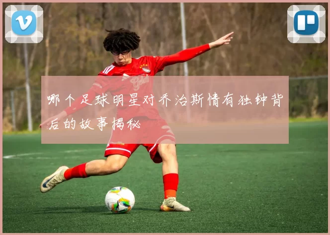 哪个足球明星对乔治斯情有独钟背后的故事揭秘