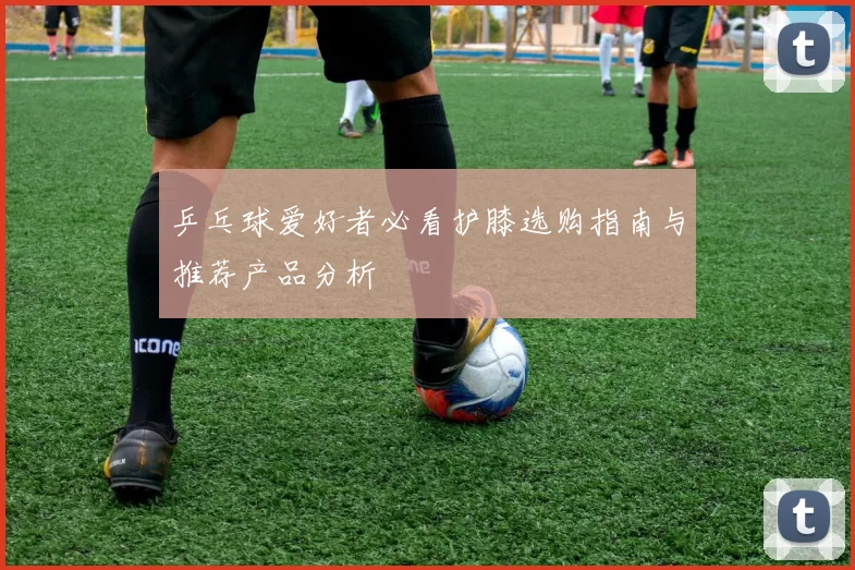 乒乓球爱好者必看护膝选购指南与推荐产品分析