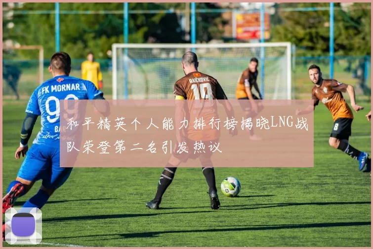 和平精英个人能力排行榜揭晓LNG战队荣登第二名引发热议