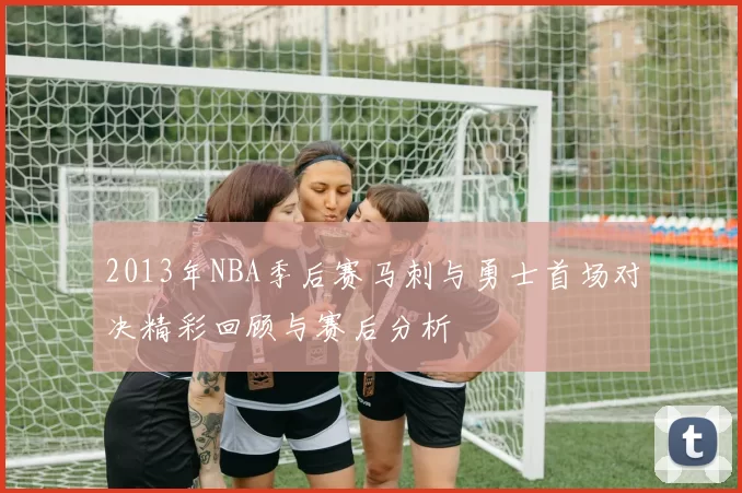 2013年NBA季后赛马刺与勇士首场对决精彩回顾与赛后分析