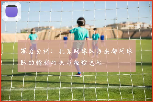 赛后分析：北京网球队与成都网球队的精彩对决与经验总结