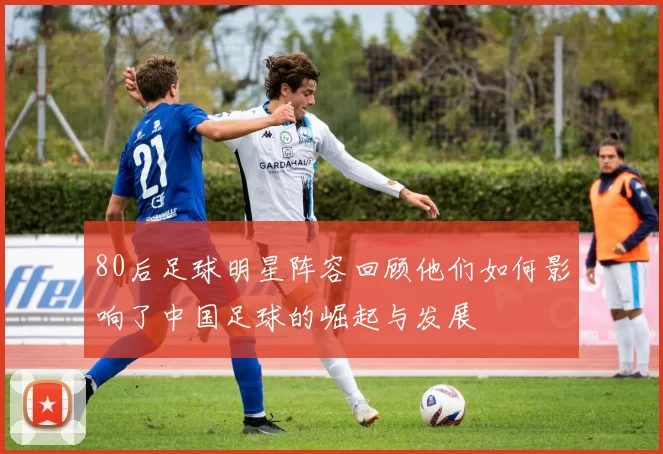 80后足球明星阵容回顾他们如何影响了中国足球的崛起与发展