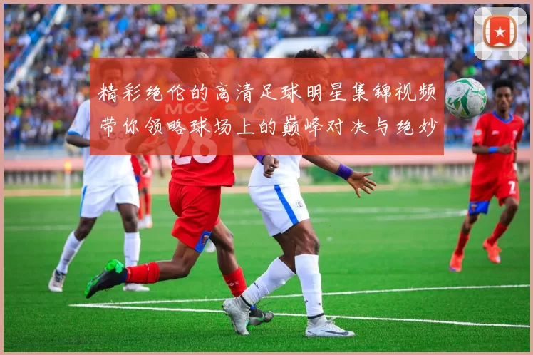 精彩绝伦的高清足球明星集锦视频带你领略球场上的巅峰对决与绝妙瞬间