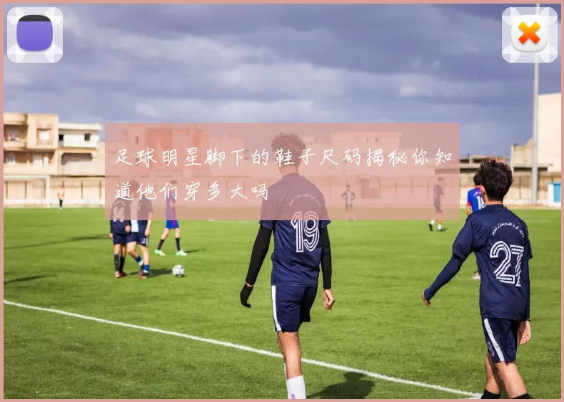 足球明星脚下的鞋子尺码揭秘你知道他们穿多大吗
