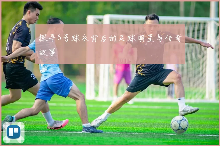 探寻6号球衣背后的足球明星与传奇故事