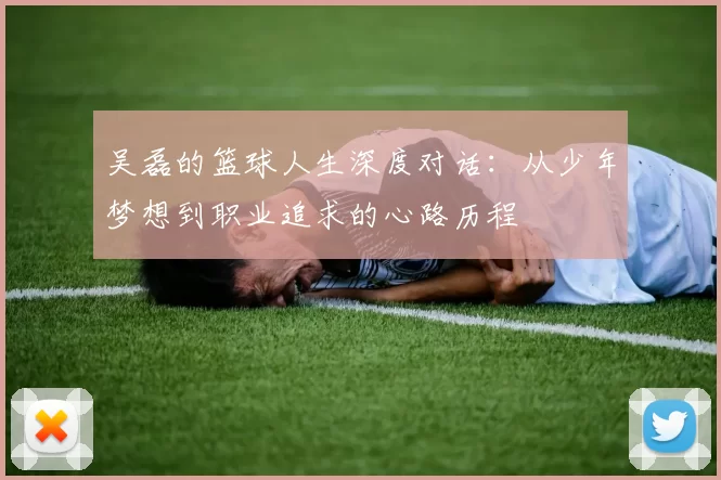 吴磊的篮球人生深度对话：从少年梦想到职业追求的心路历程
