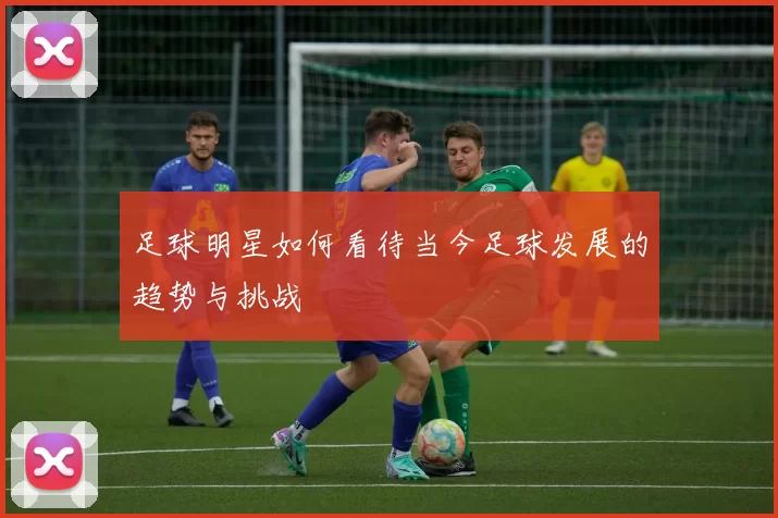 足球明星如何看待当今足球发展的趋势与挑战