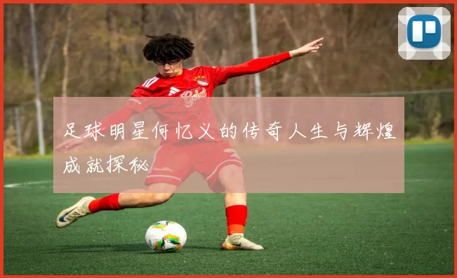 足球明星何忆义的传奇人生与辉煌成就探秘