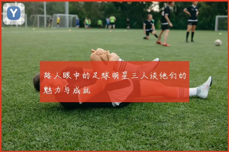 路人眼中的足球明星三人谈他们的魅力与成就