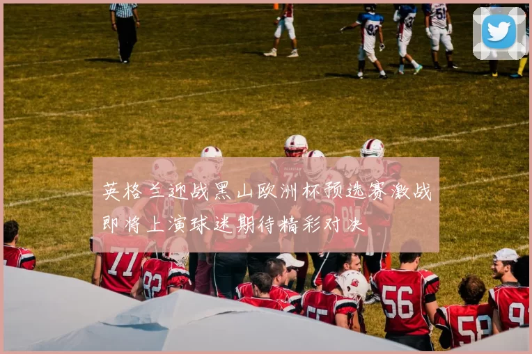 英格兰迎战黑山欧洲杯预选赛激战即将上演球迷期待精彩对决