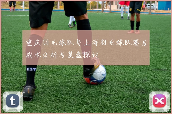 重庆羽毛球队与上海羽毛球队赛后战术分析与复盘探讨