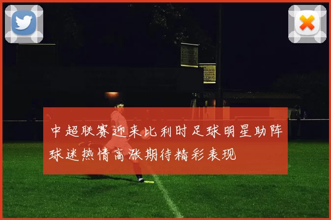 中超联赛迎来比利时足球明星助阵球迷热情高涨期待精彩表现