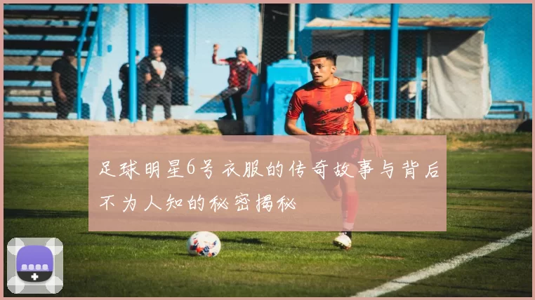 足球明星6号衣服的传奇故事与背后不为人知的秘密揭秘