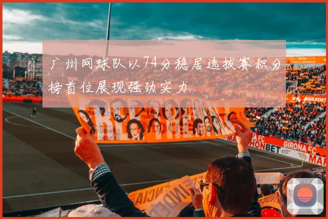 广州网球队以74分稳居选拔赛积分榜首位展现强劲实力