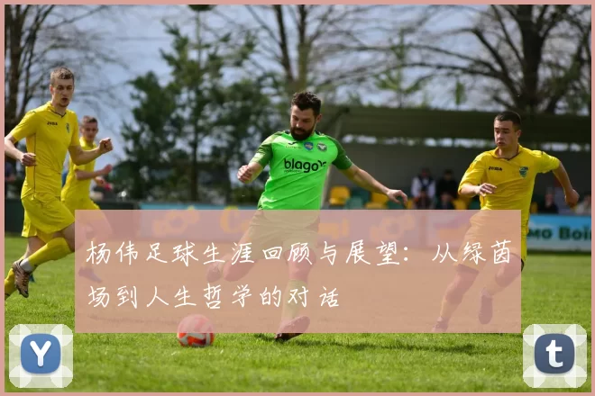 杨伟足球生涯回顾与展望：从绿茵场到人生哲学的对话