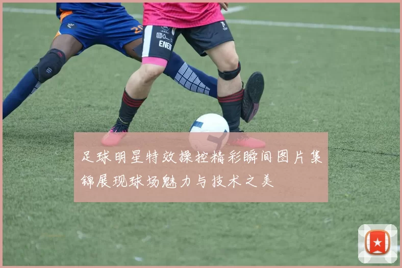 足球明星特效操控精彩瞬间图片集锦展现球场魅力与技术之美