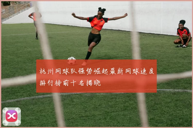 杭州网球队强势崛起最新网球速度排行榜前十名揭晓