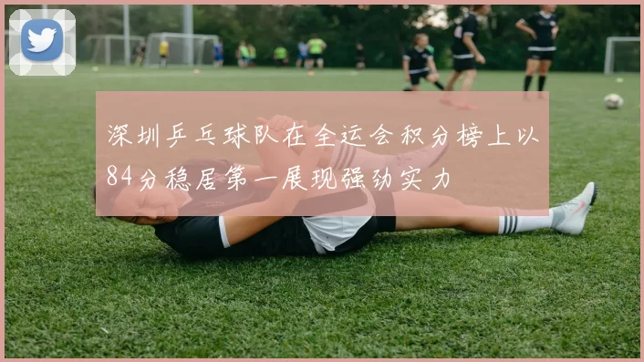 深圳乒乓球队在全运会积分榜上以84分稳居第一展现强劲实力