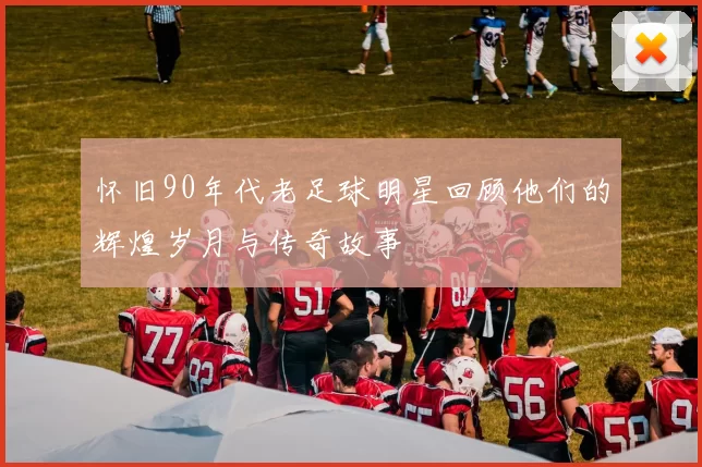 怀旧90年代老足球明星回顾他们的辉煌岁月与传奇故事