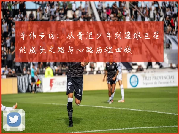 李伟专访：从青涩少年到篮球巨星的成长之路与心路历程回顾