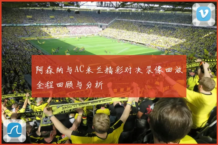 阿森纳与AC米兰精彩对决录像回放全程回顾与分析