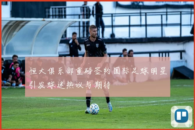 恒大俱乐部重磅签约国际足球明星引发球迷热议与期待