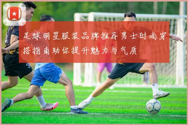 足球明星服装品牌推荐男士时尚穿搭指南助你提升魅力与气质