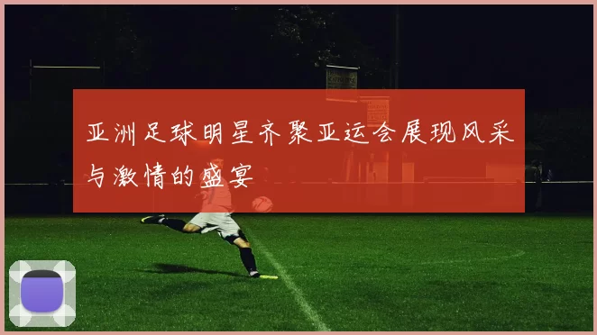 亚洲足球明星齐聚亚运会展现风采与激情的盛宴