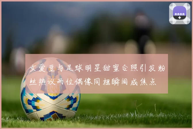 女爱豆与足球明星甜蜜合照引发粉丝热议两位偶像同框瞬间成焦点